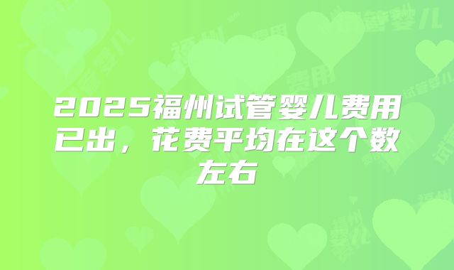 2025福州试管婴儿费用已出，花费平均在这个数左右
