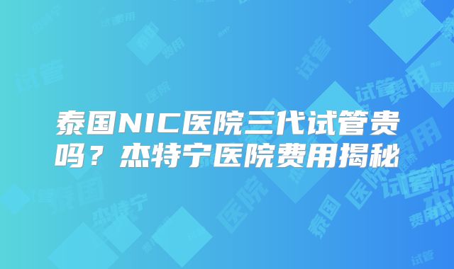 泰国NIC医院三代试管贵吗?杰特宁医院费用揭秘