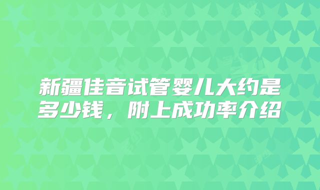 新疆佳音试管婴儿大约是多少钱，附上成功率介绍