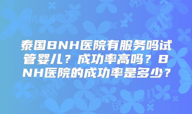 泰国BNH医院有服务吗试管婴儿?成功率高吗?BNH医院的成功率是多少?
