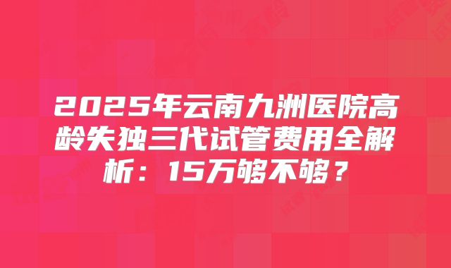 2025年云南九洲医院高龄失独三代试管费用全解析：15万够不够？