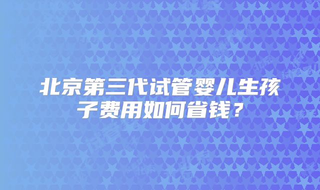 北京第三代试管婴儿生孩子费用如何省钱？