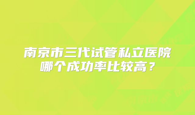 南京市三代试管私立医院哪个成功率比较高？