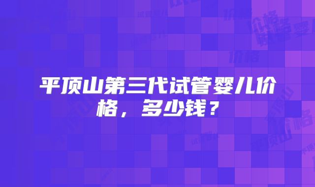 平顶山第三代试管婴儿价格，多少钱？