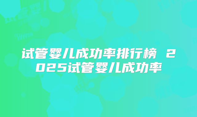 试管婴儿成功率排行榜 2025试管婴儿成功率