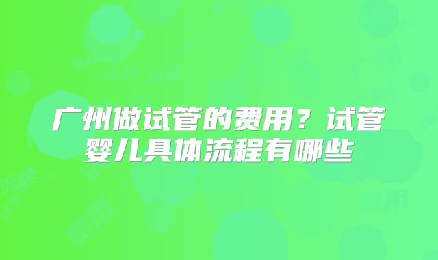 广州做试管的费用？试管婴儿具体流程有哪些