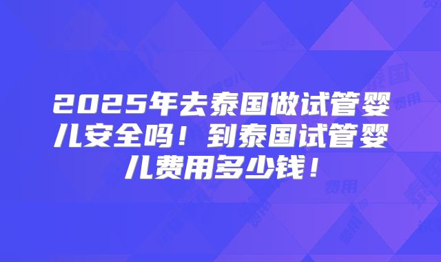 2025年去泰国做试管婴儿安全吗！到泰国试管婴儿费用多少钱！