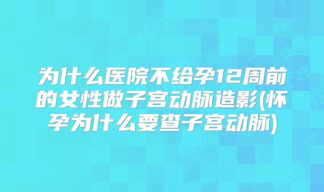 为什么医院不给孕12周前的女性做子宫动脉造影(怀孕为什么要查子宫动脉)