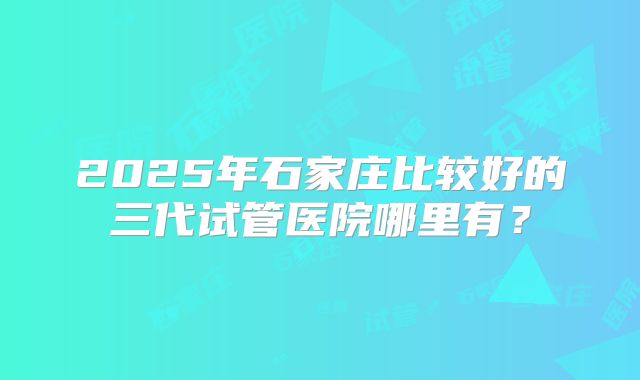 2025年石家庄比较好的三代试管医院哪里有？