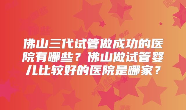 佛山三代试管做成功的医院有哪些？佛山做试管婴儿比较好的医院是哪家？