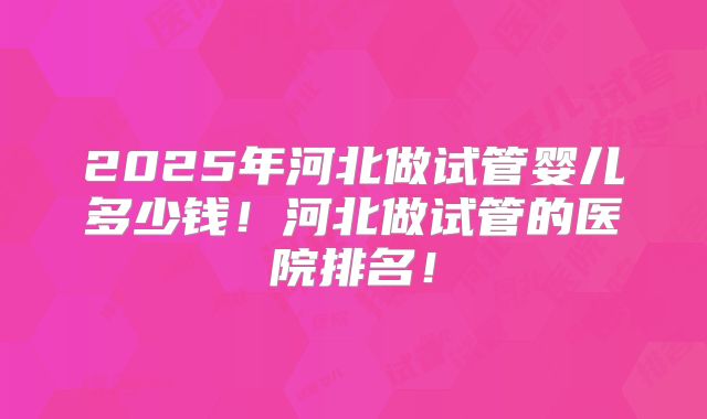 2025年河北做试管婴儿多少钱！河北做试管的医院排名！