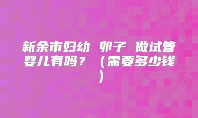 新余市妇幼 卵子 做试管婴儿有吗？（需要多少钱）