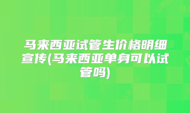 马来西亚试管生价格明细宣传(马来西亚单身可以试管吗)