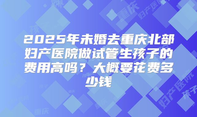 2025年未婚去重庆北部妇产医院做试管生孩子的费用高吗?大概要花费多少钱