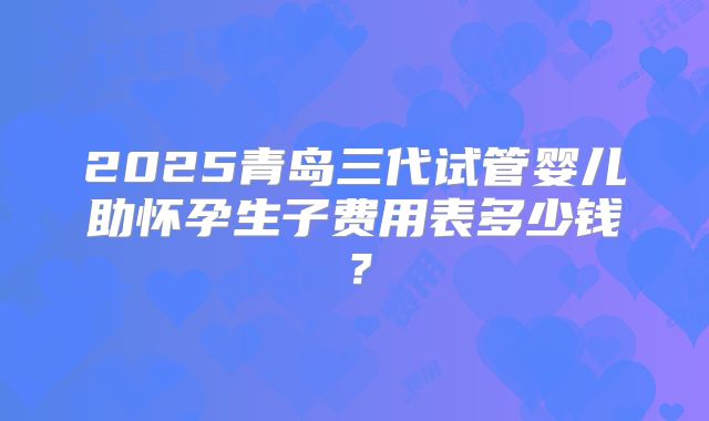 2025青岛三代试管婴儿助怀孕生子费用表多少钱?