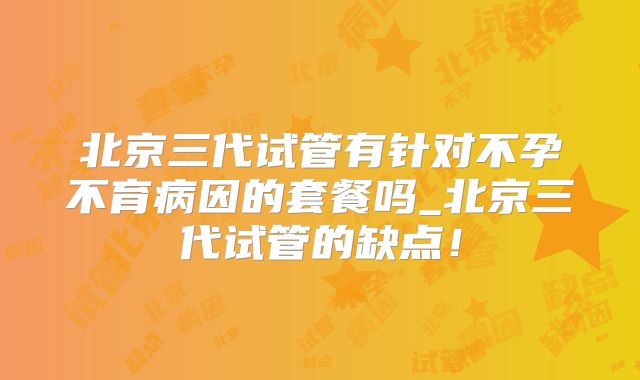 北京三代试管有针对不孕不育病因的套餐吗_北京三代试管的缺点!