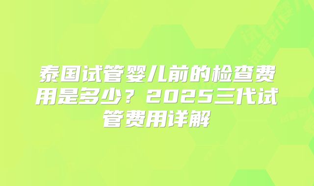 泰国试管婴儿前的检查费用是多少？2025三代试管费用详解