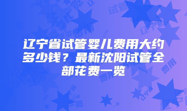 辽宁省试管婴儿费用大约多少钱?最新沈阳试管全部花费一览