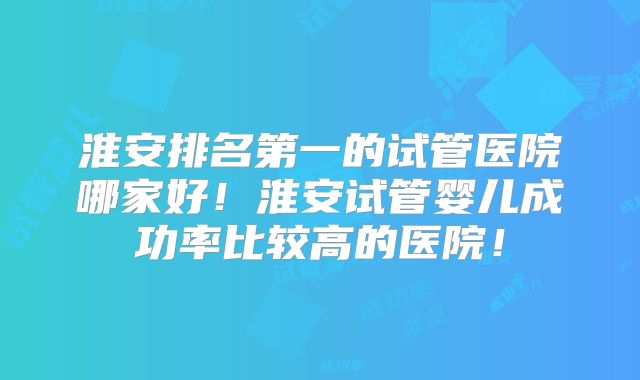 淮安排名第一的试管医院哪家好!淮安试管婴儿成功率比较高的医院!