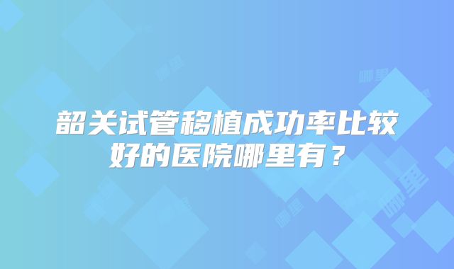 韶关试管移植成功率比较好的医院哪里有？