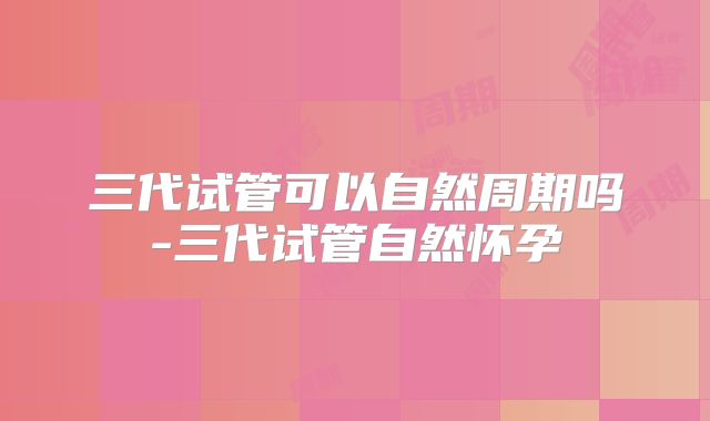 三代试管可以自然周期吗-三代试管自然怀孕
