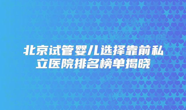 北京试管婴儿选择靠前私立医院排名榜单揭晓