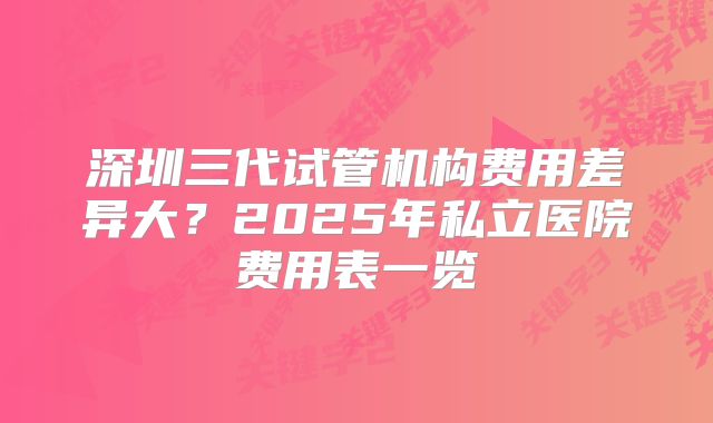 深圳三代试管机构费用差异大？2025年私立医院费用表一览‌
