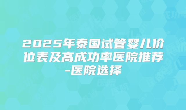 2025年泰国试管婴儿价位表及高成功率医院推荐-医院选择