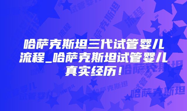 哈萨克斯坦三代试管婴儿流程_哈萨克斯坦试管婴儿真实经历！