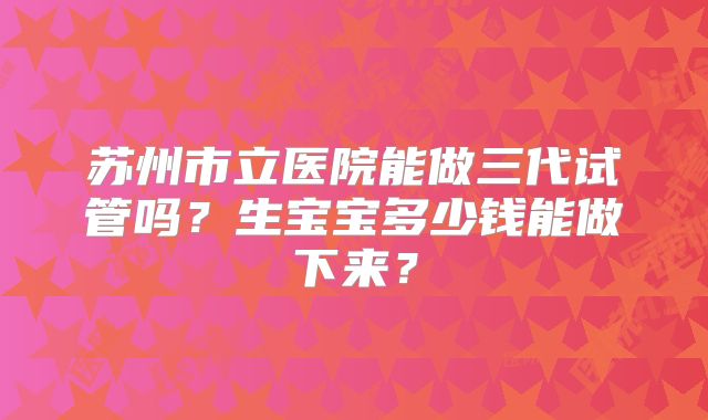 苏州市立医院能做三代试管吗?生宝宝多少钱能做下来?