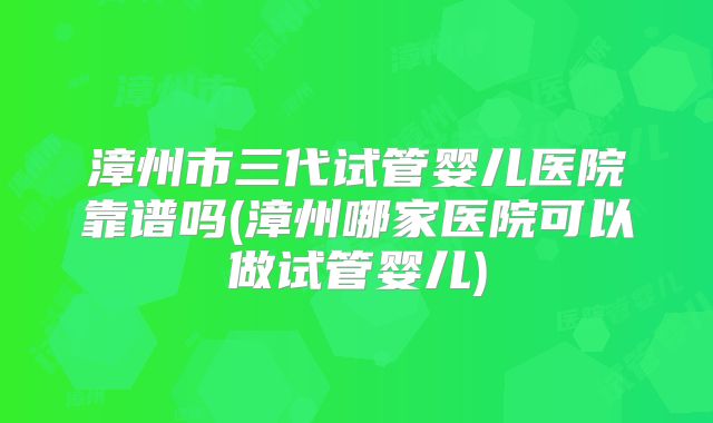 漳州市三代试管婴儿医院靠谱吗(漳州哪家医院可以做试管婴儿)