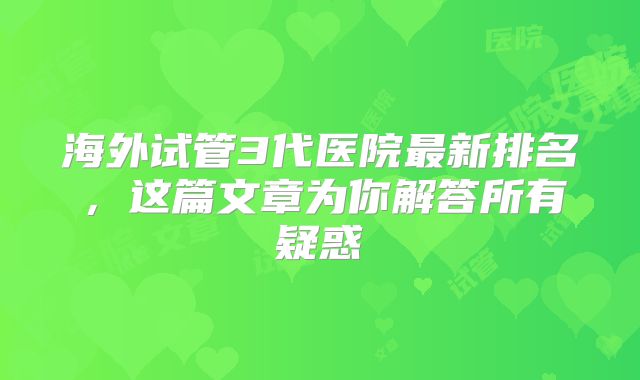 海外试管3代医院最新排名,这篇文章为你解答所有疑惑