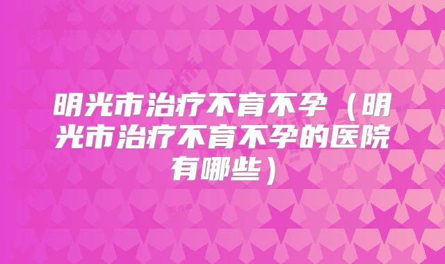 明光市治疗不育不孕（明光市治疗不育不孕的医院有哪些）