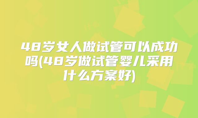 48岁女人做试管可以成功吗(48岁做试管婴儿采用什么方案好)