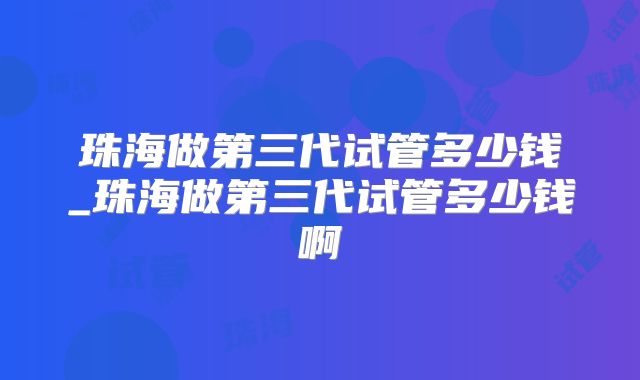 珠海做第三代试管多少钱_珠海做第三代试管多少钱啊