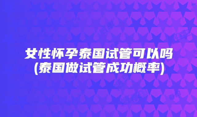 女性怀孕泰国试管可以吗(泰国做试管成功概率)