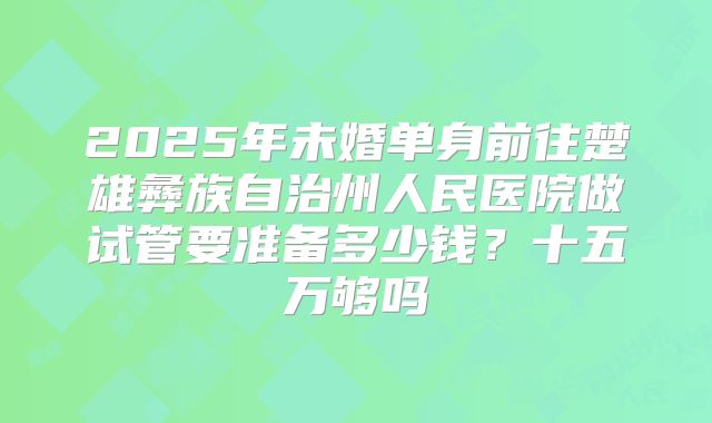 2025年未婚单身前往楚雄彝族自治州人民医院做试管要准备多少钱？十五万够吗