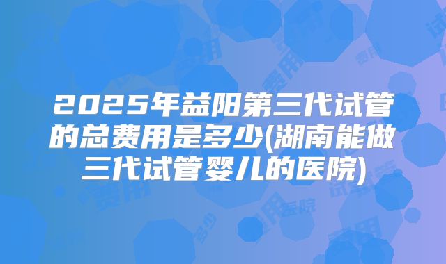 2025年益阳第三代试管的总费用是多少(湖南能做三代试管婴儿的医院)