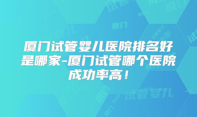 厦门试管婴儿医院排名好是哪家-厦门试管哪个医院成功率高!