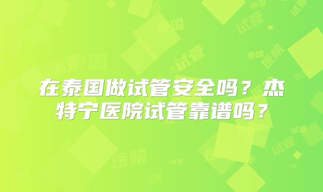 在泰国做试管安全吗？杰特宁医院试管靠谱吗？