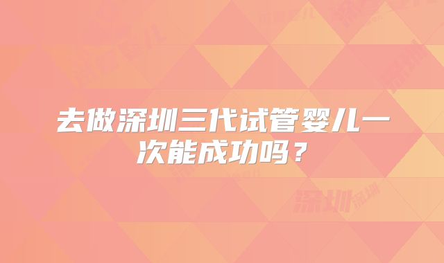 去做深圳三代试管婴儿一次能成功吗？