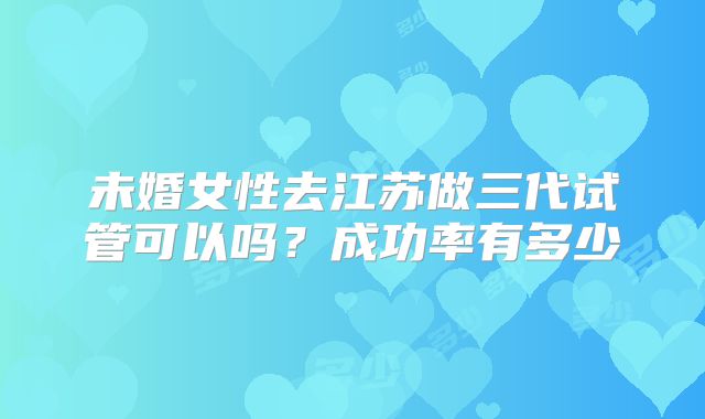 未婚女性去江苏做三代试管可以吗?成功率有多少