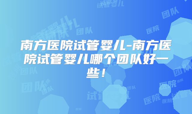 南方医院试管婴儿-南方医院试管婴儿哪个团队好一些！