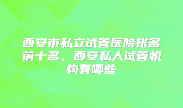 西安市私立试管医院排名前十名,西安私人试管机构有哪些