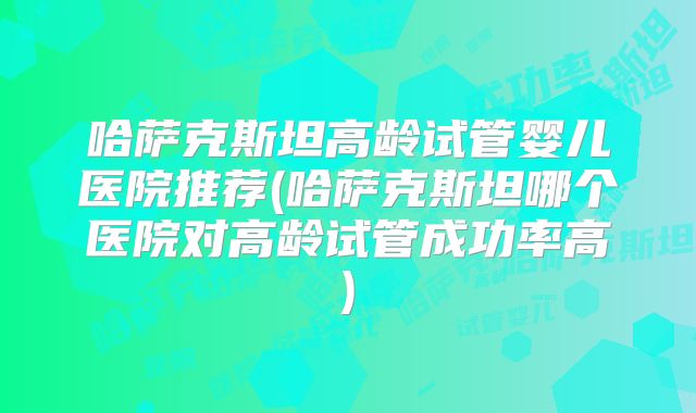 哈萨克斯坦高龄试管婴儿医院推荐(哈萨克斯坦哪个医院对高龄试管成功率高)