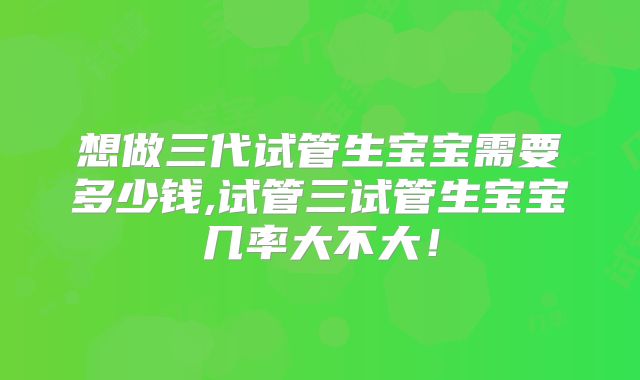 想做三代试管生宝宝需要多少钱,试管三试管生宝宝几率大不大！