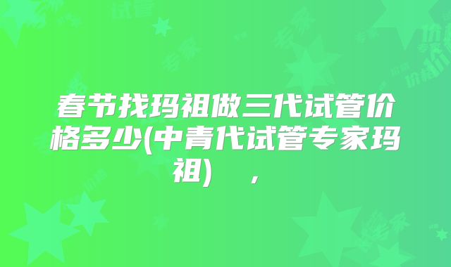 春节找玛祖做三代试管价格多少(中青代试管专家玛祖)  ， 