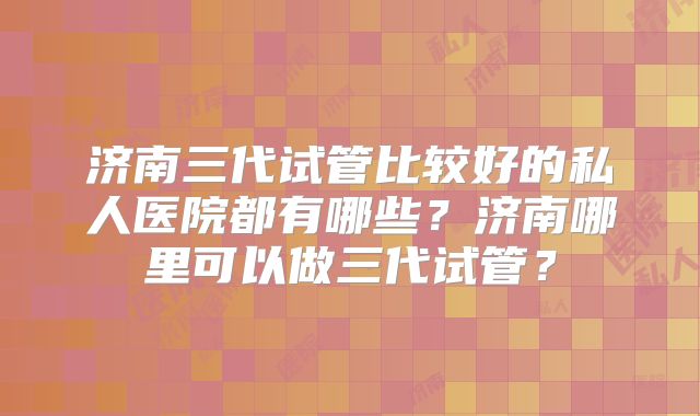 济南三代试管比较好的私人医院都有哪些？济南哪里可以做三代试管？