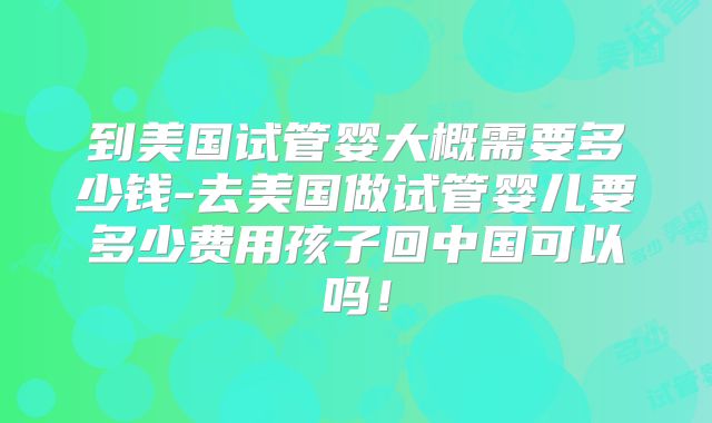 到美国试管婴大概需要多少钱-去美国做试管婴儿要多少费用孩子回中国可以吗！