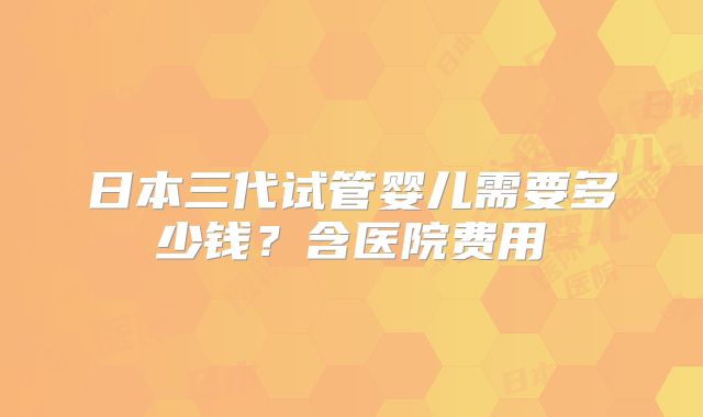 日本三代试管婴儿需要多少钱?含医院费用